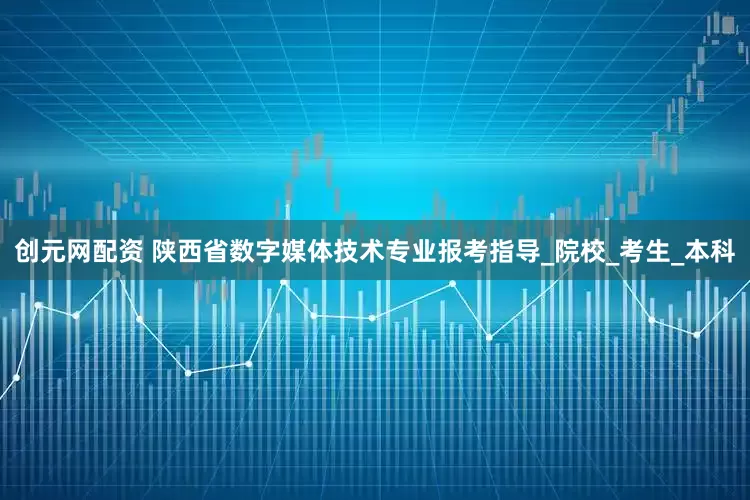创元网配资 陕西省数字媒体技术专业报考指导_院校_考生_本科