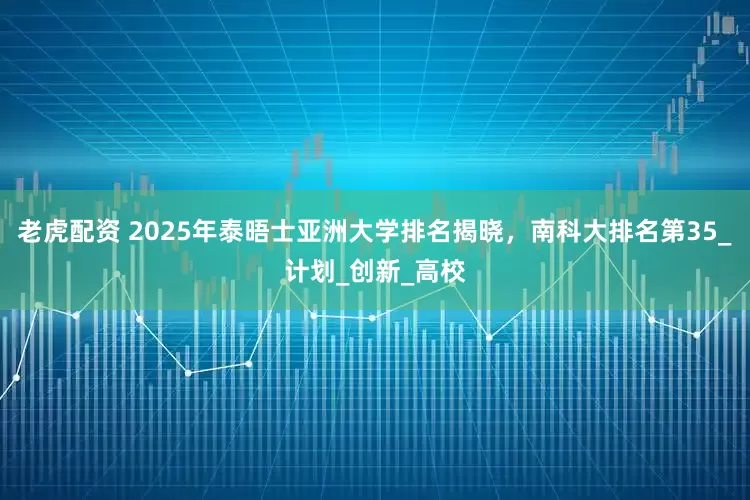 老虎配资 2025年泰晤士亚洲大学排名揭晓，南科大排名第35_计划_创新_高校