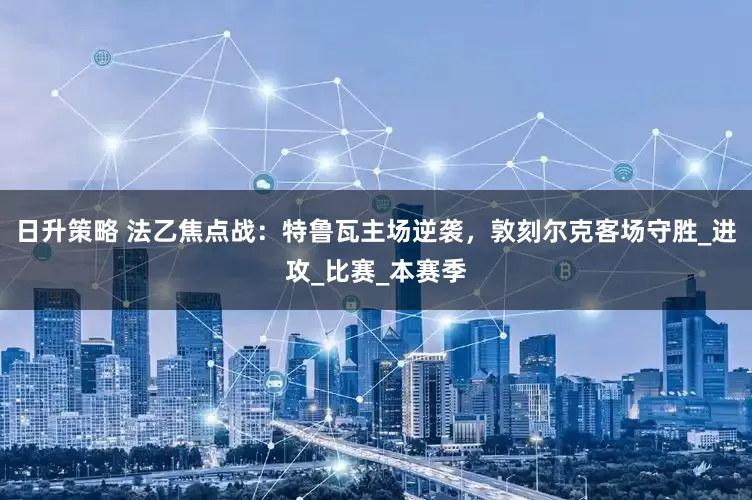 日升策略 法乙焦点战：特鲁瓦主场逆袭，敦刻尔克客场守胜_进攻_比赛_本赛季