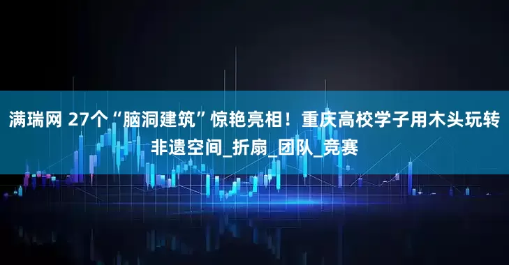 满瑞网 27个“脑洞建筑”惊艳亮相！重庆高校学子用木头玩转非遗空间_折扇_团队_竞赛