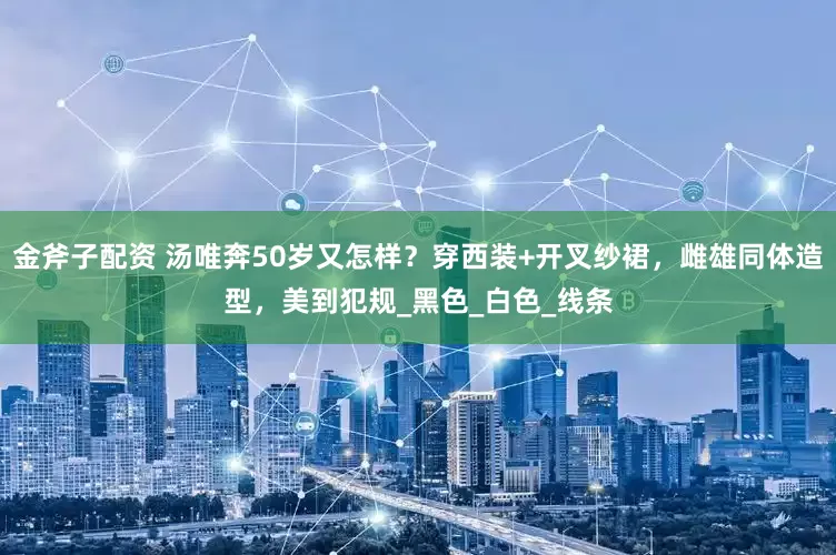 金斧子配资 汤唯奔50岁又怎样？穿西装+开叉纱裙，雌雄同体造型，美到犯规_黑色_白色_线条