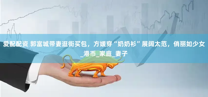爱配配资 郭富城带妻逛街买包，方媛穿“奶奶衫”展阔太范，俏丽如少女_港币_家庭_妻子