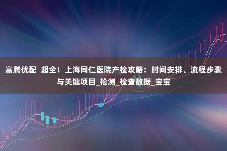 富腾优配  超全！上海同仁医院产检攻略：时间安排、流程步骤与关键项目_检测_检查数据_宝宝
