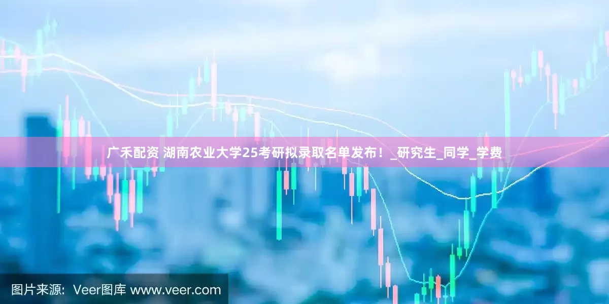 广禾配资 湖南农业大学25考研拟录取名单发布！_研究生_同学_学费