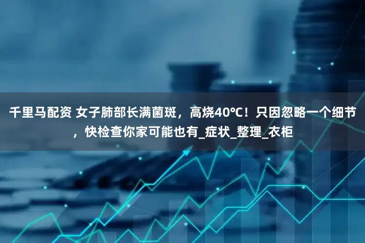 千里马配资 女子肺部长满菌斑，高烧40℃！只因忽略一个细节，快检查你家可能也有_症状_整理_衣柜