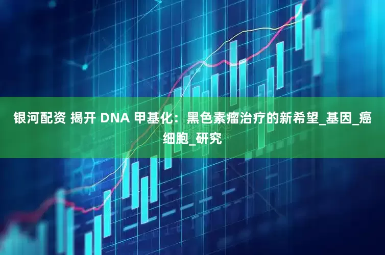 银河配资 揭开 DNA 甲基化：黑色素瘤治疗的新希望_基因_癌细胞_研究