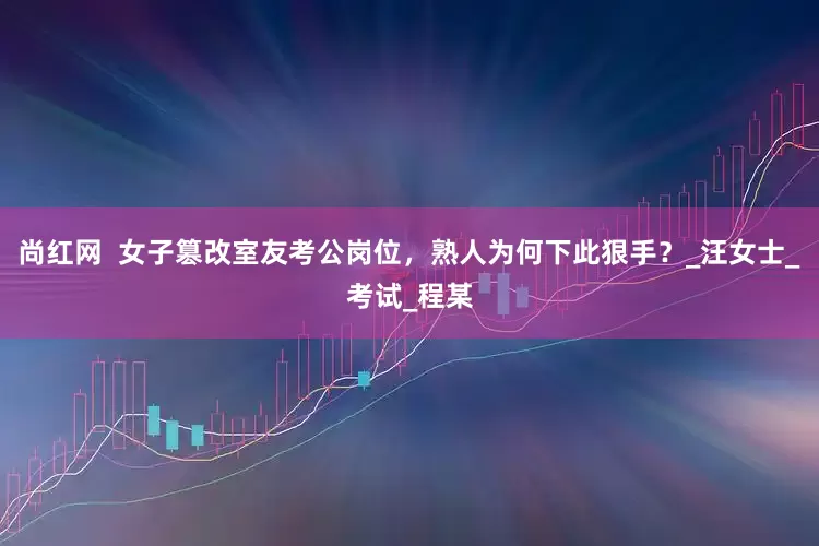 尚红网  女子篡改室友考公岗位，熟人为何下此狠手？_汪女士_考试_程某