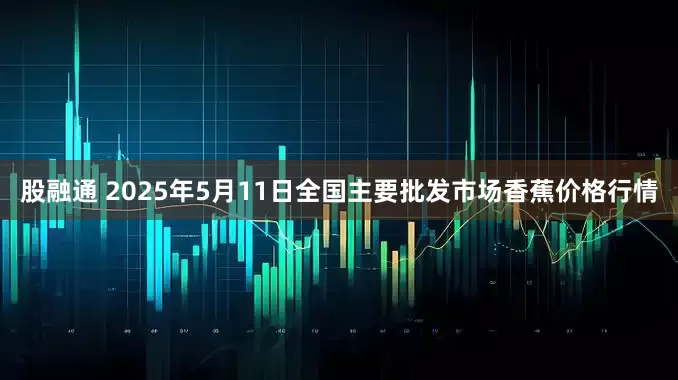股融通 2025年5月11日全国主要批发市场香蕉价格行情