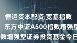 恒运资本配资 宽基指数再添新基，东方中证A500指数增强型证券投资基金今日首发