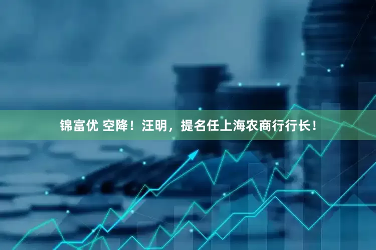 锦富优 空降！汪明，提名任上海农商行行长！