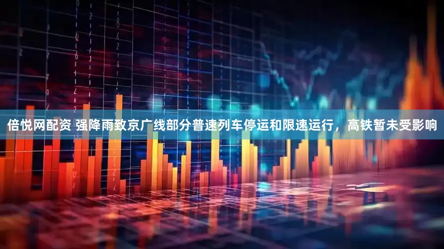 倍悦网配资 强降雨致京广线部分普速列车停运和限速运行，高铁暂未受影响
