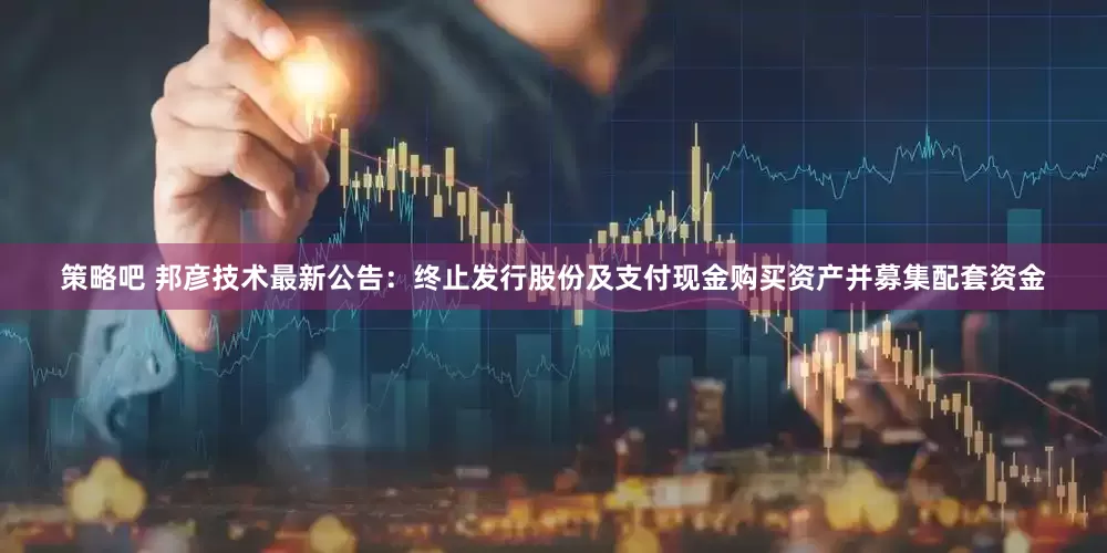 策略吧 邦彦技术最新公告：终止发行股份及支付现金购买资产并募集配套资金