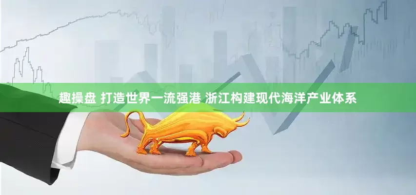 趣操盘 打造世界一流强港 浙江构建现代海洋产业体系
