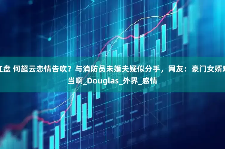 红盘 何超云恋情告吹？与消防员未婚夫疑似分手，网友：豪门女婿难当啊_Douglas_外界_感情