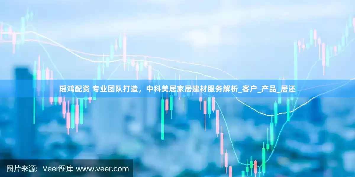 瑶鸿配资 专业团队打造，中科美居家居建材服务解析_客户_产品_居还