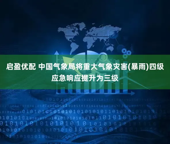 启盈优配 中国气象局将重大气象灾害(暴雨)四级应急响应提升为三级