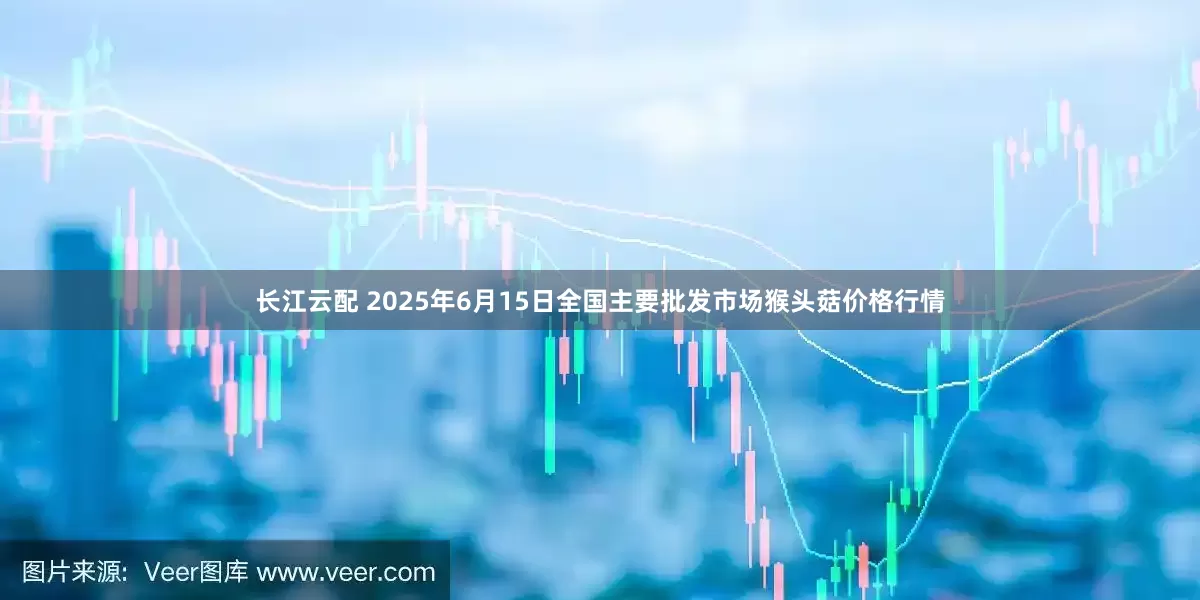 长江云配 2025年6月15日全国主要批发市场猴头菇价格行情