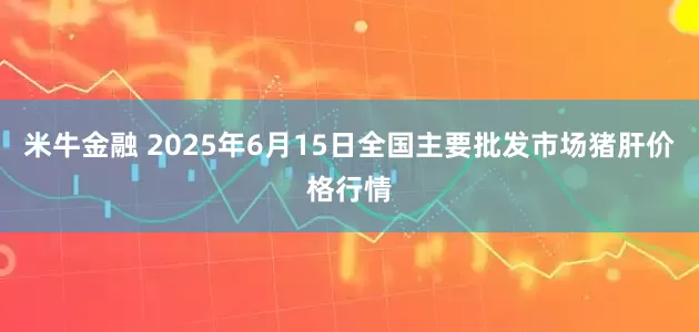 米牛金融 2025年6月15日全国主要批发市场猪肝价格行情