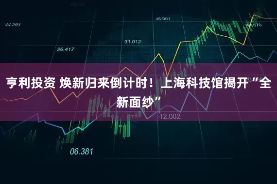 亨利投资 焕新归来倒计时！上海科技馆揭开“全新面纱”