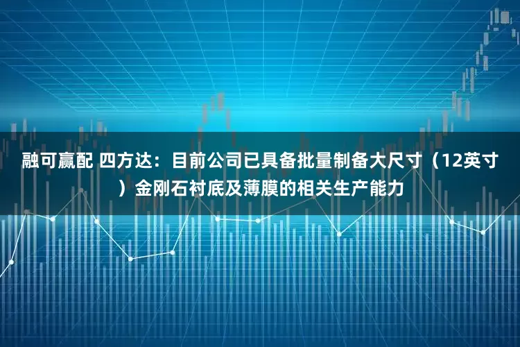 融可赢配 四方达：目前公司已具备批量制备大尺寸（12英寸）金刚石衬底及薄膜的相关生产能力