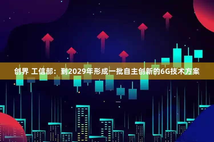 创界 工信部：到2029年形成一批自主创新的6G技术方案