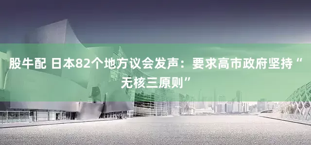 股牛配 日本82个地方议会发声：要求高市政府坚持“无核三原则”